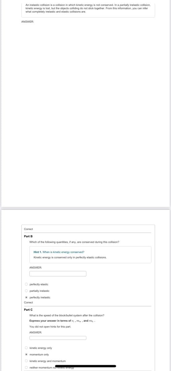 An inelastic collision is a collision in which kinetic energy is not conserved. In a partially inelastic collision,
kinetic energy is lost, but the objects colliding do not stick together. From this information, you can infer
what completely inelastic and elastic collisions are.
ANSWER:
Correct
Part B
Which of the following quantities, if any, are conserved during this collision?
Hint 1. When is kinetic energy conserved?
Kinetic energy is conserved only in perfectly elastic collisions.
ANSWER:
O perfectly elastic
O partially inelastic
• perfectly inelastic
Correct
Part C
What is the speed of the block/bullet system after the collision?
Express your answer in terms of v, mw, and m -
You did not open hints for this part.
ANSWER:
O kinetic energy only
O momentum only
O kinetic energy and momentum
O neither momentum nỚT KeC eergy
