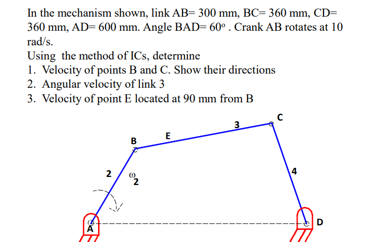 In the mechanism shown, link AB= 300 mm, BC= 360 mm, CD=
360 mm, AD= 600 mm. Angle BAD= 60° . Crank AB rotates at 10
rad/s.
Using the method of ICs, determine
1. Velocity of points B and C. Show their directions
2. Angular velocity of link 3
3. Velocity of point E located at 90 mm from B
3
E
B
2
2
D
