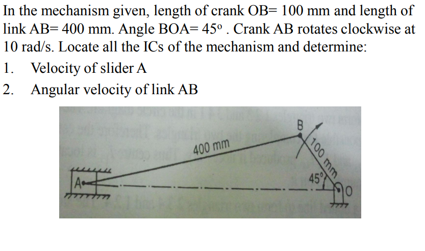 In the mechanism given, length of crank OB= 100 mm and length of
link AB= 400 mm. Angle BOA= 45° . Crank AB rotates clockwise at
10 rad/s. Locate all the ICs of the mechanism and determine:
1. Velocity of slider A
2. Angular velocity of link AB
400 mm
A
45°
100 mm
