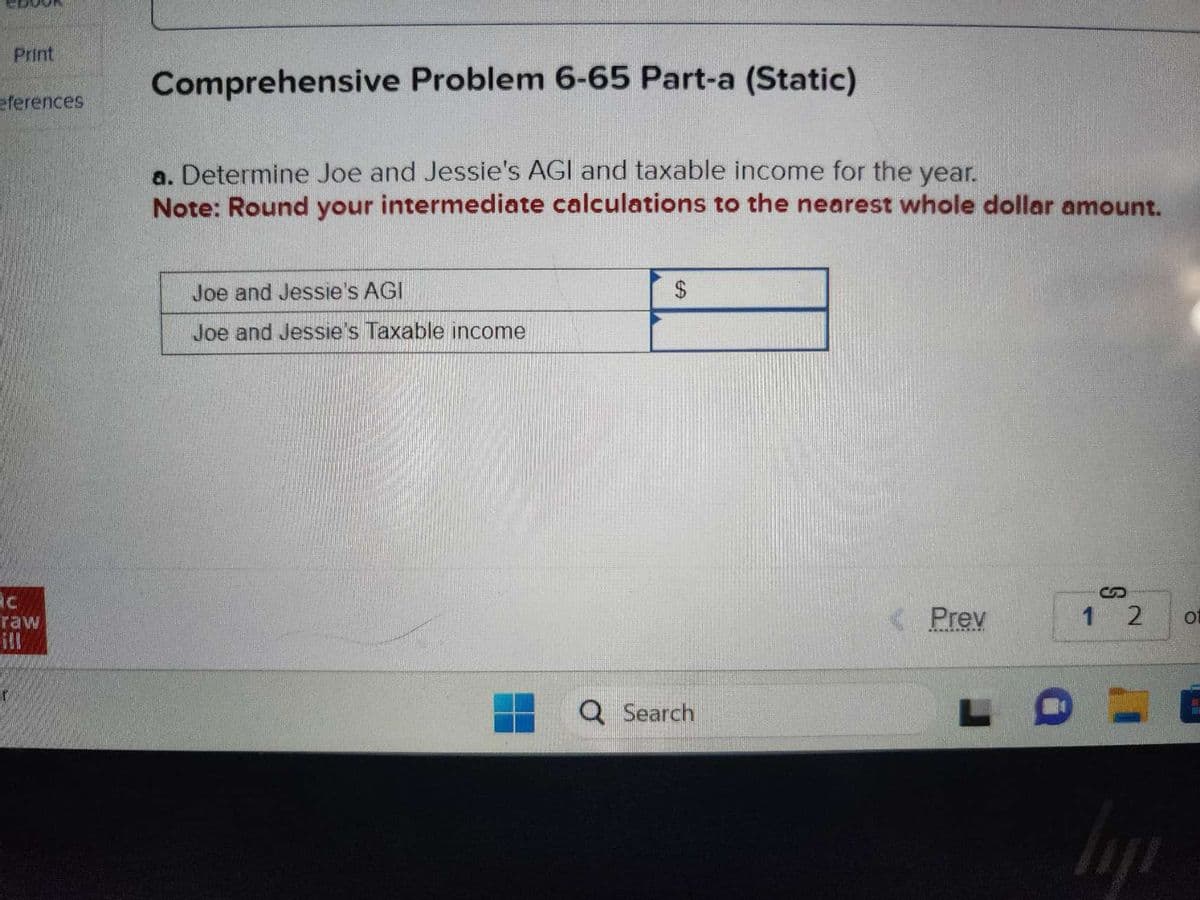 Print
eferences
=ón
raw
Comprehensive Problem 6-65 Part-a (Static)
a. Determine Joe and Jessie's AGI and taxable income for the year.
Note: Round your intermediate calculations to the nearest whole dollar amount.
Joe and Jessie's AGI
Joe and Jessie's Taxable income
$
Q Search
< Prev
S
1 2
liji
01