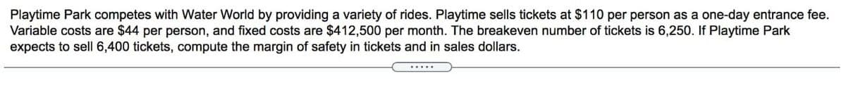 Playtime Park competes with Water World by providing a variety of rides. Playtime sells tickets at $110 per person as a one-day entrance fee.
Variable costs are $44 per person, and fixed costs are $412,500 per month. The breakeven number of tickets is 6,250. If Playtime Park
expects to sell 6,400 tickets, compute the margin of safety in tickets and in sales dollars.