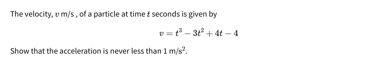 The velocity, v m/s, of a particle at time t seconds is given by
v = t³ − 3t² + 4t − 4
·
Show that the acceleration is never less than 1 m/s².