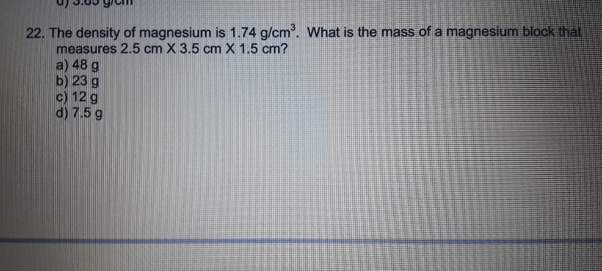 22. The density of magnesium is 1.74 g/cm. What is the mass of a magnesium block that
measures 2.5 cm X 3.5 cm X 1.5 cm?
a) 48 g
b) 23 g
c) 12 g
d) 7.5 g
