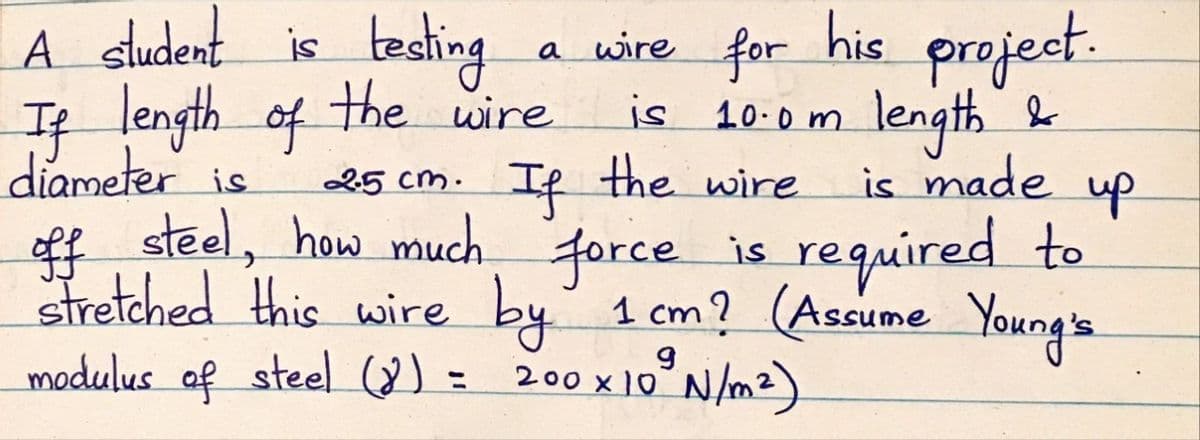 A sludent is testing
project.
length"&
is made
a wire for his
If length of Hhe wire
diameter is
is 10.0m
25 cm. If the wire
up
off steel, how much force is required to
Stretched this wire by' 1 cm? (Assume Young's
modulus af steel (8) =
200 x 10° N/mz)
%3D
