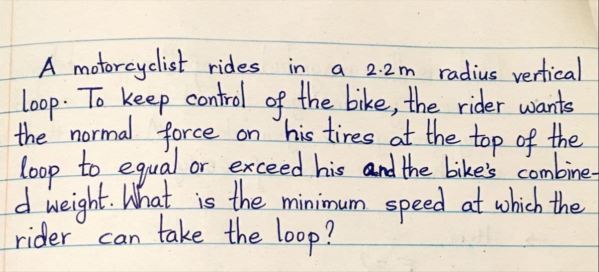 A motorcyclist rides
loop. To keep control
the normal force on his tires at the top of the
loop to egual or exceed his and the bike's combine
d weight. What is the minimum speed at which the
rider
a 2:2 m radius vertical
the bike, the rider wants
in
of
take the loop?
can
