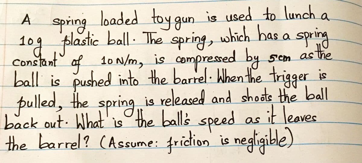 loaded toy gun
is used to lunch a
spring
lastic ball. The
109 p e spring, which has a spring
1ogf
Constant af 10 N/m, is compressed by
sem as
stre
ball is pushed into the barrel When the trigger is
pulled, the spring is released and shodte the bll
back out What' isthe balls it leaves
the barrel? (Assume: fridion is negligible)
speed as
