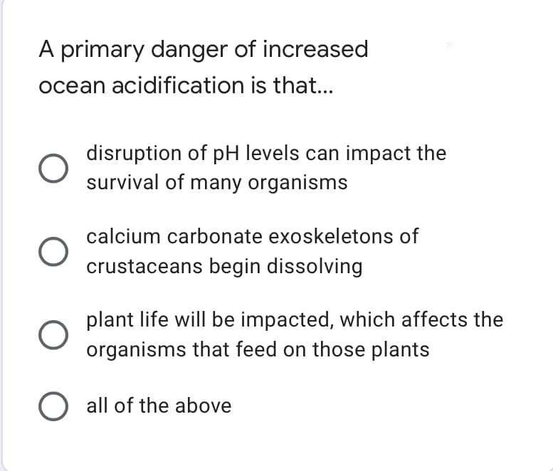 A primary danger of increased
ocean acidification is that...
O
disruption of pH levels can impact the
survival of many organisms
calcium carbonate exoskeletons of
crustaceans begin dissolving
plant life will be impacted, which affects the
organisms that feed on those plants
O
O all of the above