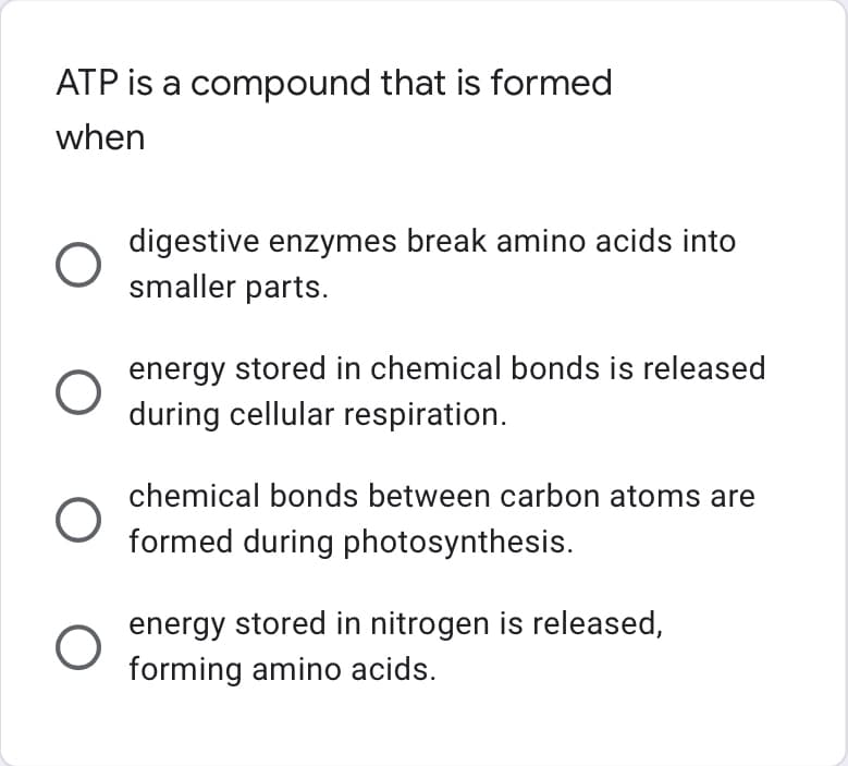 ATP is a compound that is formed
when
O
O
O
digestive enzymes break amino acids into
smaller parts.
energy stored in chemical bonds is released
during cellular respiration.
chemical bonds between carbon atoms are
formed during photosynthesis.
energy stored in nitrogen is released,
forming amino acids.