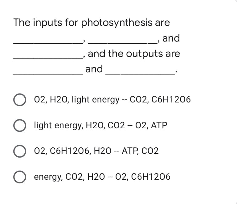 The inputs for photosynthesis are
and
and the outputs are
and
O 02, H20, light energy -- CO2, C6H1206
Olight energy, H2O, CO2 -- 02, ATP
O 02, C6H1206, H2O -- ATP, CO2
O energy, CO2, H20 -- 02, C6H1206
