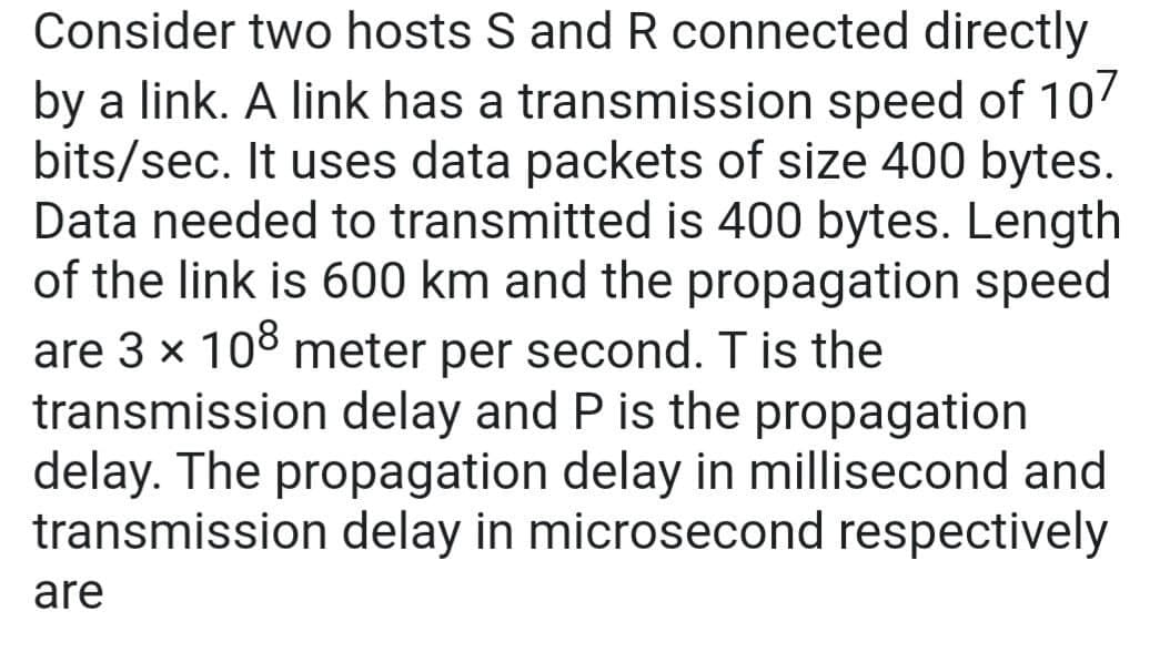Consider two hosts S and R connected directly
by a link. A link has a transmission speed of 107
bits/sec. It uses data packets of size 400 bytes.
Data needed to transmitted is 400 bytes. Length
of the link is 600 km and the propagation speed
are 3 × 108 meter per second. T is the
transmission delay and P is the propagation
delay. The propagation delay in millisecond and
transmission delay in microsecond respectively
are
