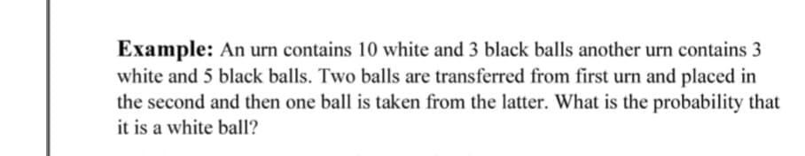 Example: An urn contains 10 white and 3 black balls another urn contains 3
white and 5 black balls. Two balls are transferred from first urn and placed in
the second and then one ball is taken from the latter. What is the probability that
it is a white ball?
