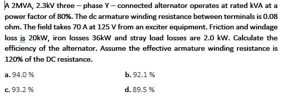 A 2MVA, 2.3kV three - phase Y- connected alternator operates at rated kVA at a
power factor of 80%. The dc armature winding resistance between terminals is 0.08
ohm. The field takes 70 A at 125 V from an exciter equipment. Friction and windage
loss is 20kW, iron losses 36kW and stray load losses are 2.0 kW. Calculate the
efficiency of the alternator. Assume the effective armature winding resistance is
120% of the DC resistance.
a. 94.0 %
b. 92.1 %
c. 93.2 %
d. 89.5 %
