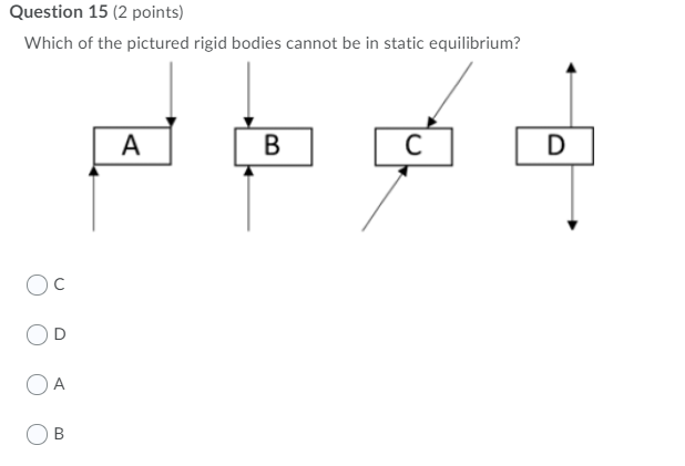 Question 15 (2 points)
Which of the pictured rigid bodies cannot be in static equilibrium?
A
В
Oc
A
B
