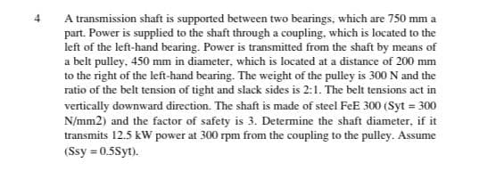 4
A transmission shaft is supported between two bearings, which are 750 mm a
part. Power is supplied to the shaft through a coupling, which is located to the
left of the left-hand bearing. Power is transmitted from the shaft by means of
a belt pulley, 450 mm in diameter, which is located at a distance of 200 mm
to the right of the left-hand bearing. The weight of the pulley is 300 N and the
ratio of the belt tension of tight and slack sides is 2:1. The belt tensions act in
vertically downward direction. The shaft is made of steel FeE 300 (Syt = 300
N/mm2) and the factor of safety is 3. Determine the shaft diameter, if it
transmits 12.5 kW power at 300 rpm from the coupling to the pulley. Assume
(Ssy = 0.5Syt).
