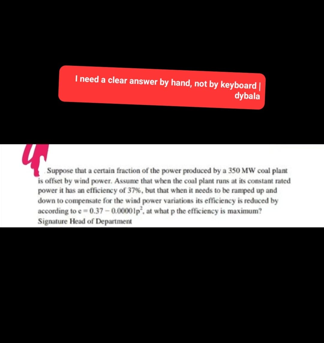 I need a clear answer by hand, not by keyboard |
dybala
Suppose that a certain fraction of the power produced by a 350 MW coal plant
is offset by wind power. Assume that when the coal plant runs at its constant rated
power it has an efficiency of 37%, but that when it needs to be ramped up and
down to compensate for the wind power variations its efficiency is reduced by
according to e=0.37 -0.00001p², at what p the efficiency is maximum?
Signature Head of Department