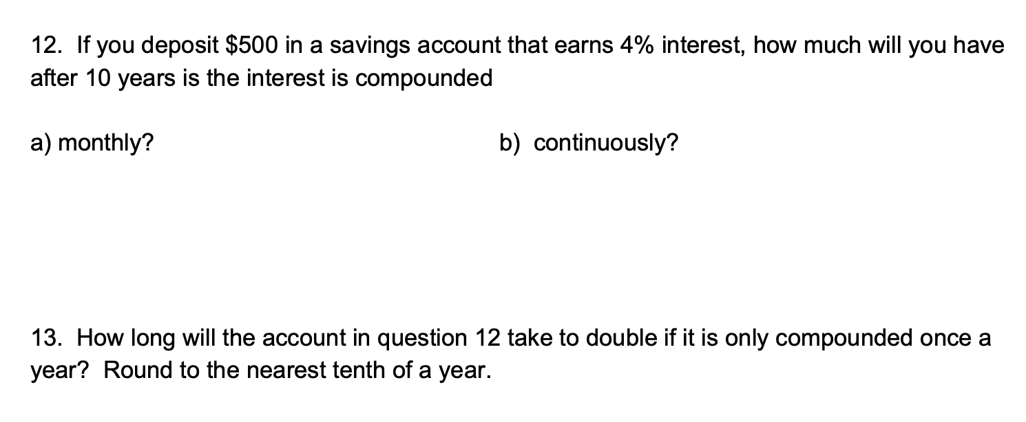 12. If you deposit $500 in a savings account that earns 4% interest, how much will you have
after 10 years is the interest is compounded
a) monthly?
b) continuously?
13. How long will the account in question 12 take to double if it is only compounded once a
year? Round to the nearest tenth of a year.
