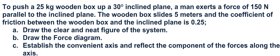 To push a 25 kg wooden box up a 30° inclined plane, a man exerts a force of 150 N
parallel to the inclined plane. The wooden box slides 5 meters and the coefficient of
friction between the wooden box and the inclined plane is 0.25;
a. Draw the clear and neat figure of the system.
b. Draw the Force diagram.
c. Establish the convenient axis and reflect the component of the forces along the
axis.

