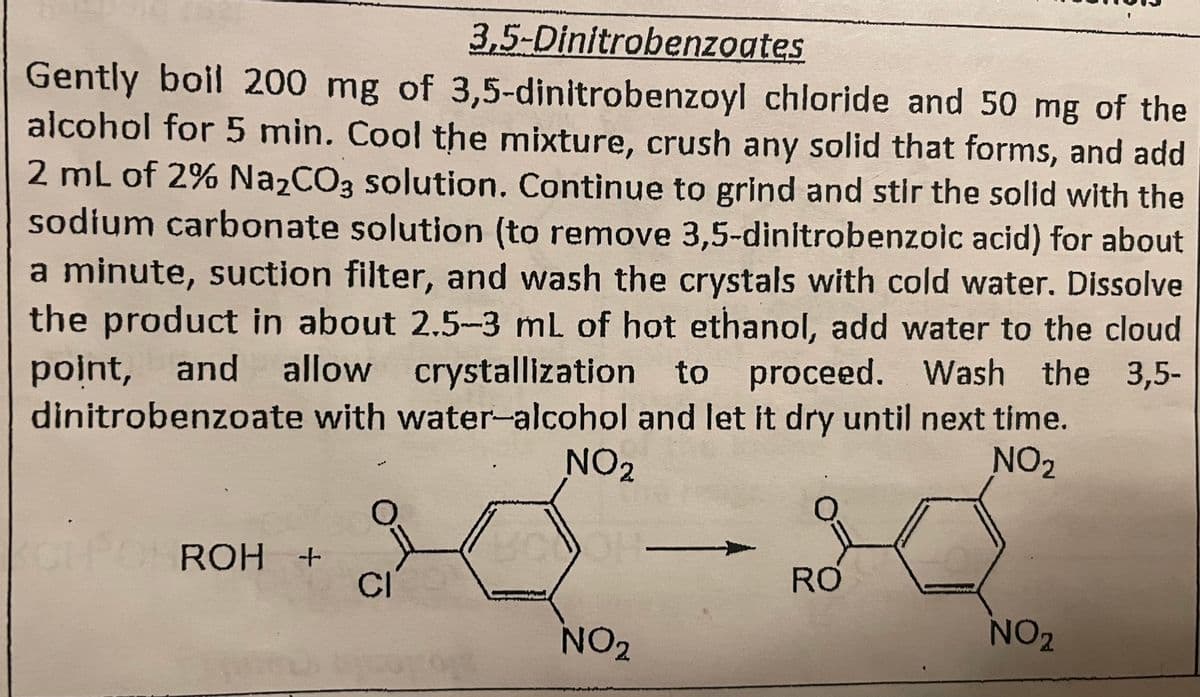 3,5-Dinitrobenzoates
Gently boil 200 mg of 3,5-dinitrobenzoyl chloride and 50 mg of the
alcohol for 5 min. Cool the mixture, crush any solid that forms, and add
2 mL of 2% Na2CO3 solution. Continue to grind and stir the solid with the
sodium carbonate solution (to remove 3,5-dinitrobenzoic acid) for about
a minute, suction filter, and wash the crystals with cold water. Dissolve
the product in about 2.5-3 mL of hot ethanol, add water to the cloud
point, and allow
and allow crystallization to proceed. Wash the 3,5-
dinitrobenzoate with water-alcohol and let it dry until next time.
NO2
NO₂
BODOH-
CHPOTROH +
CICO
NO₂
RO
NO 2