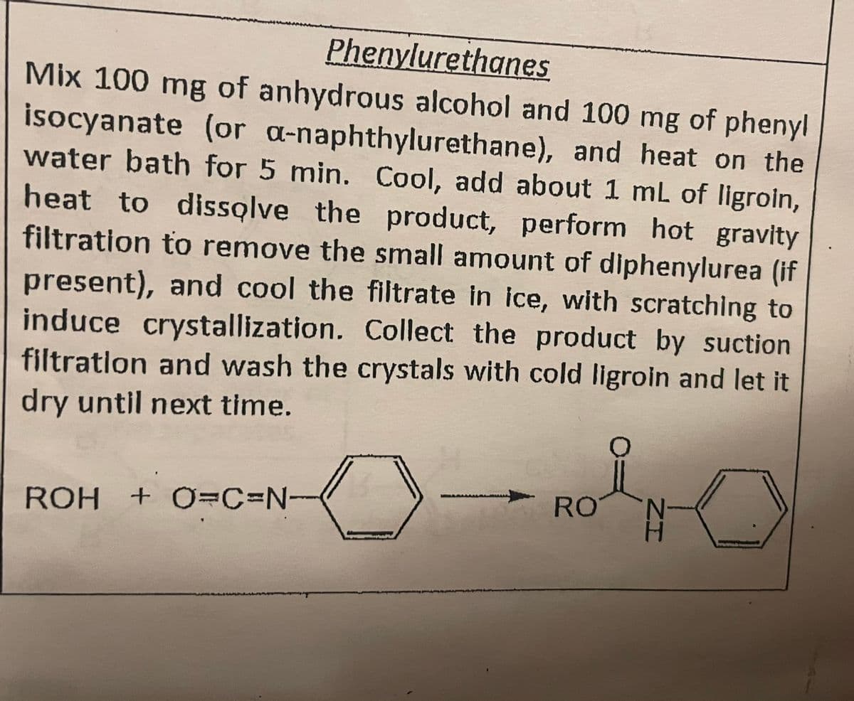 Phenylurethanes
Mix 100 mg of anhydrous alcohol and 100 mg of phenyl
isocyanate (or a-naphthylurethane), and heat on the
water bath for 5 min. Cool, add about 1 mL of ligroin,
heat to dissolve the product, perform hot gravity
filtration to remove the small amount of diphenylurea (if
present), and cool the filtrate in ice, with scratching to
induce crystallization. Collect the product by suction
filtration and wash the crystals with cold ligroin and let it
dry until next time.
ROH + O=C=N
0-4
RO
N
