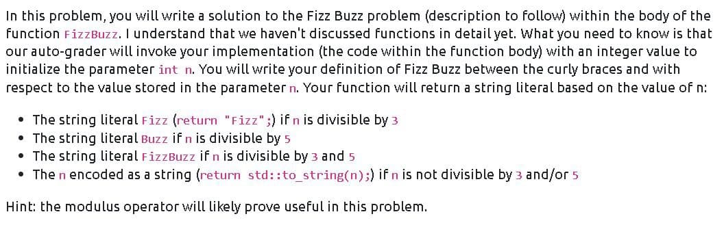 In this problem, you will write a solution to the Fizz Buzz problem (description to follow) within the body of the
function FizzBuzz. I understand that we haven't discussed functions in detail yet. What you need to know is that
our auto-grader will invoke your implementation (the code within the function body) with an integer value to
initialize the parameter int n. You will write your definition of Fizz Buzz between the curly braces and with
respect to the value stored in the parameter n. Your function will return a string literal based on the value of n:
• The string literal Fizz (return "Fizz" ;) if n is divisible by 3
• The string literal Buzz if n is divisible by 5
• The string literal FizzBuzz if n is divisible by 3 and 5
• The n encoded as a string (return std::to_string(n);) if n is not divisible by 3 and/or 5
Hint: the modulus operator will likely prove useful in this problem.