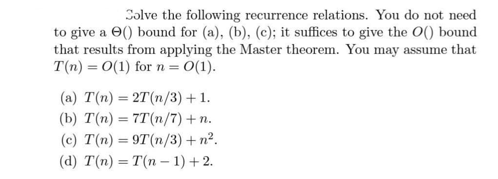 Solve the following recurrence relations. You do not need
to give a () bound for (a), (b), (c); it suffices to give the O() bound
that results from applying the Master theorem. You may assume that
T(n) = O(1) for n = = 0(1).
(a) T(n) = 2T(n/3) + 1.
(b) T(n) = 7T(n/7) + n.
(c) T(n) = 9T(n/3) + n².
(d) T(n) = T(n-1) +2.
