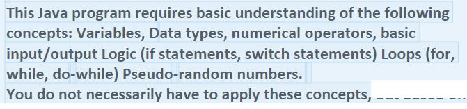 This Java program requires basic understanding of the following
concepts: Variables, Data types, numerical operators, basic
input/output Logic (if statements, switch statements) Loops (for,
while, do-while) Pseudo-random numbers.
You do not necessarily have to apply these concepts,