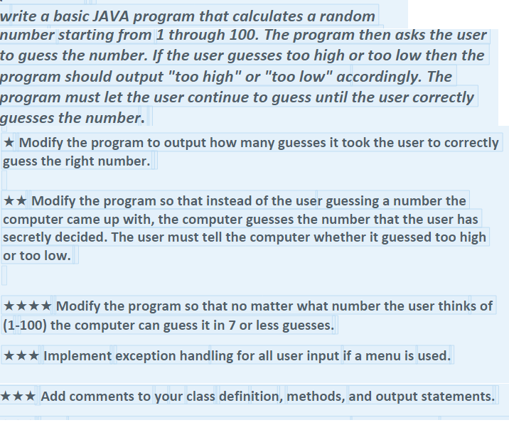 write a basic JAVA program that calculates a random
number starting from 1 through 100. The program then asks the user
to guess the number. If the user guesses too high or too low then the
program should output "too high" or "too low" accordingly. The
program must let the user continue to guess until the user correctly
guesses the number.
★ Modify the program to output how many guesses it took the user to correctly
guess the right number.
★★ Modify the program so that instead of the user guessing a number the
computer came up with, the computer guesses the number that the user has
secretly decided. The user must tell the computer whether it guessed too high
or too low.
Modify the program so that no matter what number the user thinks of
(1-100) the computer can guess it in 7 or less guesses.
★★★ Implement exception handling for all user input if a menu is used.
★★★ Add comments to your class definition, methods, and output statements.