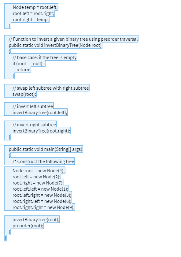 Node temp = root.left;
root.left=root.right;
root.right = temp;
// Function to invert a given binary tree using preorder traversal
public static void invertBinary Tree (Node root)
{[
// base case: if the tree is empty
if (root == null) {
return;
// swap left subtree with right subtree
swap(root);
// invert left subtree
invertBinaryTree (root.left);
// invert right subtree
invertBinaryTree(root.right);
public static void main(String[] args)
/* Construct the following tree
Node root = new Node(4);
root.left = new Node(2);
root.right = new Node(7);
root.left.left = new Node(1);
root.left.right = new Node(3);
root.right.left = new Node(6);
root.right.right = new Node(9);
invertBinaryTree(root);
preorder(root);