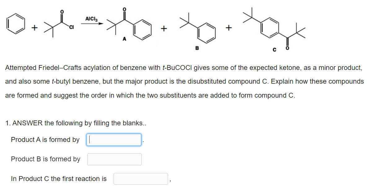 D+yl
1o. to. 3x
+
Attempted Friedel-Crafts acylation of benzene with t-BuCOCI gives some of the expected ketone, as a minor product,
and also some t-butyl benzene, but the major product is the disubstituted compound C. Explain how these compounds
are formed and suggest the order in which the two substituents are added to form compound C.
1. ANSWER the following by filling the blanks..
Product A is formed by
Product B is formed by
In Product C the first reaction is
AICI3
CI