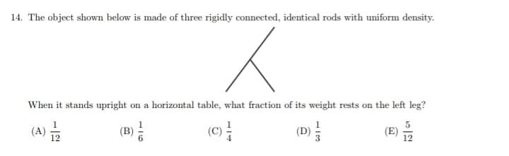 14. The object shown below is made of three rigidly connected, identical rods with uniform density.
K
When it stands upright on a horizontal table, what fraction of its weight rests on the left leg?
(A) 12
(B)
(C)
(E)