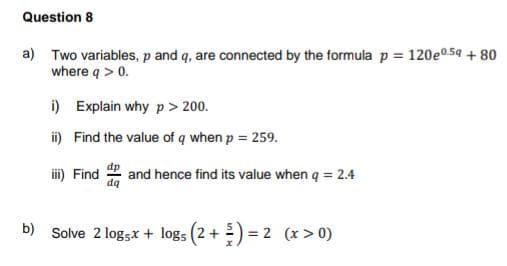 Question 8
a) Two variables, p and q, are connected by the formula p = 120e0.5g + 80
where q > 0.
i) Explain why p > 200.
ii) Find the value of q when p = 259.
iii) Find and hence find its value when q = 2.4
b) Solve 2 logsx + logs (2+ =) = 2 (x > 0)