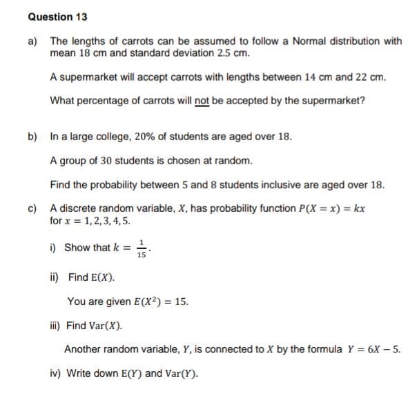 Question 13
a) The lengths of carrots can be assumed to follow a Normal distribution with
mean 18 cm and standard deviation 2.5 cm.
A supermarket will accept carrots with lengths between 14 cm and 22 cm.
What percentage of carrots will not be accepted by the supermarket?
b) In a large college, 20% of students are aged over 18.
A group of 30 students is chosen at random.
Find the probability between 5 and 8 students inclusive are aged over 18.
c) A discrete random variable, X, has probability function P(x = x) = kx
for x = 1,2,3,4,5.
i) Show that k ==
15
ii) Find E(X).
You are given E(X²) = 15.
iii) Find Var(X).
Another random variable, Y, is connected to X by the formula Y = 6X - 5.
iv) Write down E(Y) and Var(Y).