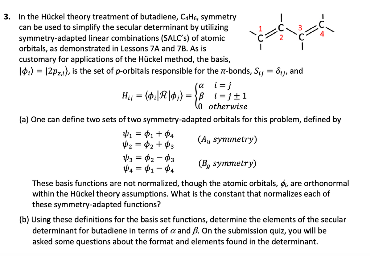3. In the Hückel theory treatment of butadiene, C4H6, symmetry
can be used to simplify the secular determinant by utilizing
symmetry-adapted linear combinations (SALC's) of atomic
orbitals, as demonstrated in Lessons 7A and 7B. As is
customary for applications of the Hückel method, the basis,
C
2
|0i) = |2pz,i), is the set of p-orbitals responsible for the π-bonds, S¿¡ = §¡¡, and
α i=j
i
Hij = (þi|Ĥ|$;) = }_t=j±1
0 otherwise
-ک-
(a) One can define two sets of two symmetry-adapted orbitals for this problem, defined by
Ψ1 = Φι + Φα
1 $4
$3
Ф2 = Ф2 + Ф3
=
43-02-03
ΨΑ = Φ1 - ΦΑ
(Aμ symmetry)
(Bg symmetry)
These basis functions are not normalized, though the atomic orbitals, i, are orthonormal
within the Hückel theory assumptions. What is the constant that normalizes each of
these symmetry-adapted functions?
(b) Using these definitions for the basis set functions, determine the elements of the secular
determinant for butadiene in terms of a and ẞ. On the submission quiz, you will be
asked some questions about the format and elements found in the determinant.