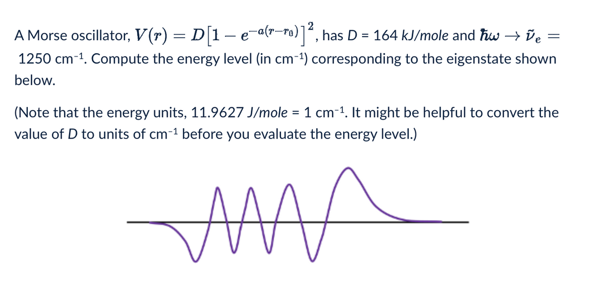 A Morse oscillator, V(r) = D[1 − e−a(r—ro)]², has D = 164 kJ/mole and w→ ve
1250 cm-1. Compute the energy level (in cm-1) corresponding to the eigenstate shown
below.
=
(Note that the energy units, 11.9627 J/mole = 1 cm-1. It might be helpful to convert the
value of D to units of cm-1 before you evaluate the energy level.)
www