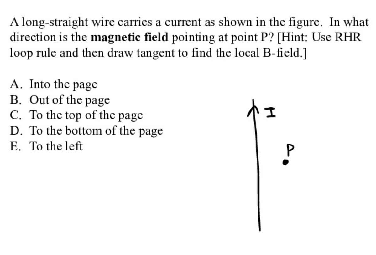 A long-straight wire carries a current as shown in the figure. In what
direction is the magnetic field pointing at point P? [Hint: Use RHR
loop rule and then draw tangent to find the local B-field.]
A. Into the page
B. Out of the page
C. To the top of the page
D. To the bottom of the page
E. To the left
トュ
