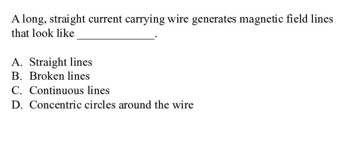 A long, straight current carrying wire generates magnetic field lines
that look like
A. Straight lines
B. Broken lines
C. Continuous lines
D. Concentric circles around the wire
