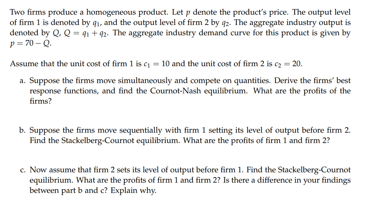 Two firms produce a homogeneous product. Let p denote the product's price. The output level
of firm 1 is denoted by 9₁, and the output level of firm 2 by q2. The aggregate industry output is
denoted by Q, Q = 91 +92. The aggregate industry demand curve for this product is given by
p=70 - Q.
Assume that the unit cost of firm 1 is c₁
=
10 and the unit cost of firm 2 is c₂: 20.
a. Suppose the firms move simultaneously and compete on quantities. Derive the firms’ best
response functions, and find the Cournot-Nash equilibrium. What are the profits of the
firms?
b. Suppose the firms move sequentially with firm 1 setting its level of output before firm 2.
Find the Stackelberg-Cournot equilibrium. What are the profits of firm 1 and firm 2?
c. Now assume that firm 2 sets its level of output before firm 1. Find the Stackelberg-Cournot
equilibrium. What are the profits of firm 1 and firm 2? Is there a difference in your findings
between part b and c? Explain why.
