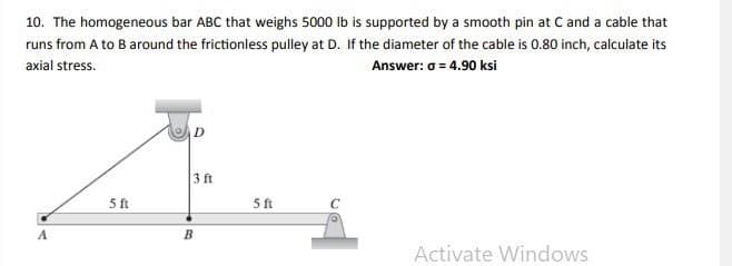 10. The homogeneous bar ABC that weighs 5000 Ib is supported by a smooth pin at C and a cable that
runs from A to B around the frictionless pulley at D. If the diameter of the cable is 0.80 inch, calculate its
axial stress.
Answer: o = 4.90 ksi
3 ft
5ft
