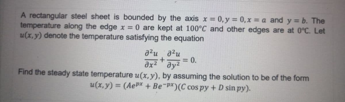 A rectangular steel sheet is bounded by the axis x = 0, y = 0,x = a and y = b. The
temperature along the edge x = 0 are kept at 100°C and other edges are at 0°C. Let
u(x, y) denote the temperature satisfying the equation
a2u a2u
0.
ax2 ay2
Find the steady state temperature u(x, y), by assuming the solution to be of the form
u(x, y) = (AePx + Be-PX)(C cos py + D sin py).
%3D
