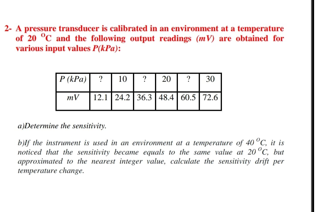 2- A pressure transducer is calibrated in an environment at a temperature
of 20 °C and the following output readings (mV) are obtained for
various input values P(kPa):
P (kPa)
?
10
?
20
?
30
mV
12.1 24.2 | 36.3 | 48.4 | 60.5 72.6
a)Determine the sensitivity.
b)lf the instrument is used in an environment at a temperature of 40 °C, it is
noticed that the sensitivity became equals to the same value at 20 °C, but
approximated to the nearest integer value, calculate the sensitivity drift per
temperature change.
