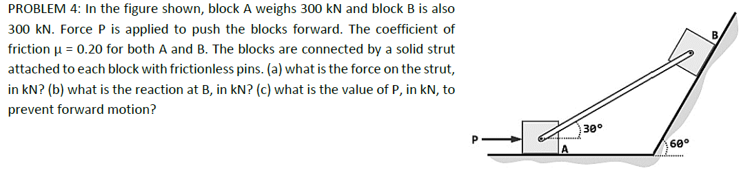 PROBLEM 4: In the figure shown, block A weighs 300 kN and block B is also
300 kN. Force P is applied to push the blocks forward. The coefficient of
friction μ = 0.20 for both A and B. The blocks are connected by a solid strut
attached to each block with frictionless pins. (a) what is the force on the strut,
in KN? (b) what is the reaction at B, in kN? (c) what is the value of P, in kN, to
prevent forward motion?
30°
60°
B