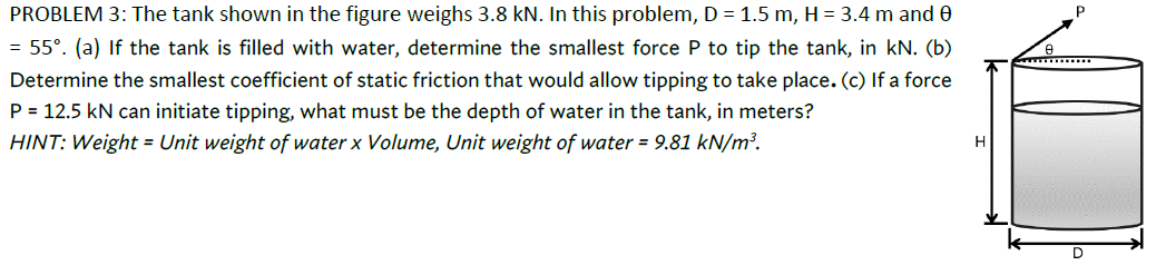 PROBLEM 3: The tank shown in the figure weighs 3.8 kN. In this problem, D = 1.5 m, H = 3.4 m and e
55°. (a) If the tank is filled with water, determine the smallest force P to tip the tank, in kN. (b)
Determine the smallest coefficient of static friction that would allow tipping to take place. (c) If a force
P = 12.5 kN can initiate tipping, what must be the depth of water in the tank, in meters?
HINT: Weight = Unit weight of water x Volume, Unit weight of water = 9.81 kN/m³.
D