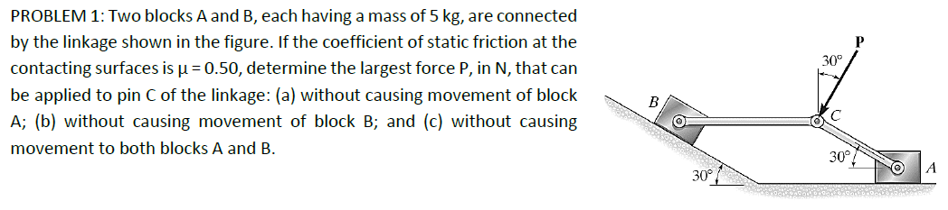 PROBLEM 1: Two blocks A and B, each having a mass of 5 kg, are connected
by the linkage shown in the figure. If the coefficient of static friction at the
contacting surfaces is μ = 0.50, determine the largest force P, in N, that can
be applied to pin C of the linkage: (a) without causing movement of block
A; (b) without causing movement of block B; and (c) without causing
movement to both blocks A and B.
P
30°
C
30°
A
30°