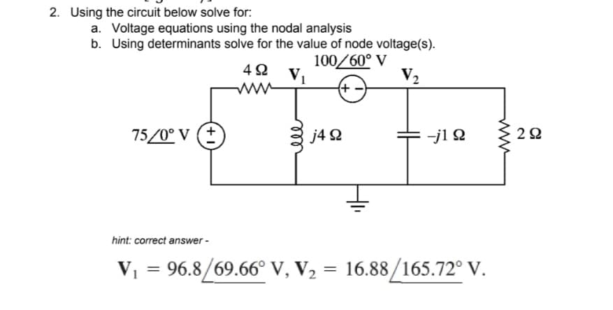 2. Using the circuit below solve for:
a. Voltage equations using the nodal analysis
b. Using determinants solve for the value of node voltage(s).
100/60° V
V₂
+
75/0° V (+
492 V₁
www
j4 92
-j1 Ω
hint: correct answer -
V₁ = 96.8/69.66° V, V₂ = 16.88/165.72° V.
292