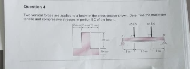 Question 4
Two vertical forces are applied to a beam of the cross section shown. Determine the maximum
tensile and compressive stresses in portion BC of the beam..
75 mm 75mm 75 mm
65 kN
65 kN
B
C
150 mm
50 mm
1.5 m