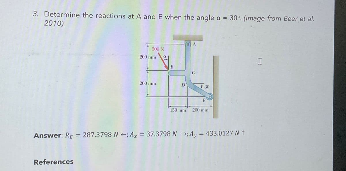 3. Determine the reactions at A and E when the angle a = 30°. (image from Beer et al.
2010)
500 N
200 mm
α
B
C
200 mm
D
30
E
150 mm
200 mm
Answer: RE = 287.3798 N ; Ax = 37.3798 N; A₁ = 433.0127 N ↑
References
I