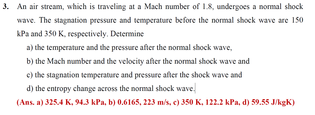 3. An air stream, which is traveling at a Mach number of 1.8, undergoes a normal shock
wave. The stagnation pressure and temperature before the normal shock wave are 150
kPa and 350 K, respectively. Determine
a) the temperature and the pressure after the normal shock wave,
b) the Mach number and the velocity after the normal shock wave and
c) the stagnation temperature and pressure after the shock wave and
d) the entropy change across the normal shock wave
(Ans. a) 325.4 K, 94.3 kPa, b) 0.6165, 223 m/s, c) 350 K, 122.2 kPa, d) 59.55 J/kgK)
