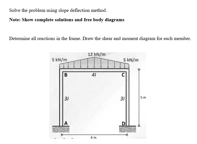 Solve the problem using slope deflection method.
Note: Show complete solutions and free body diagrams
Determine all reactions in the frame. Draw the shear and moment diagram for each member.
5 kN/m
B
31
A
12 kN/m
41
6 m
5 kN/m
C
31
5m