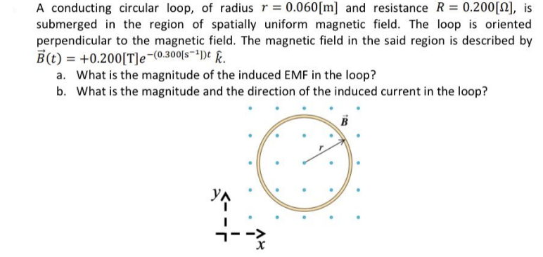 A conducting circular loop, of radius r = 0.060[m] and resistance R = 0.200[], is
submerged in the region of spatially uniform magnetic field. The loop is oriented
perpendicular to the magnetic field. The magnetic field in the said region is described by
B(t) = +0.200[T]e-(0.300[s-¹])t k.
a. What is the magnitude of the induced EMF in the loop?
b. What is the magnitude and the direction of the induced current in the loop?
YA
X