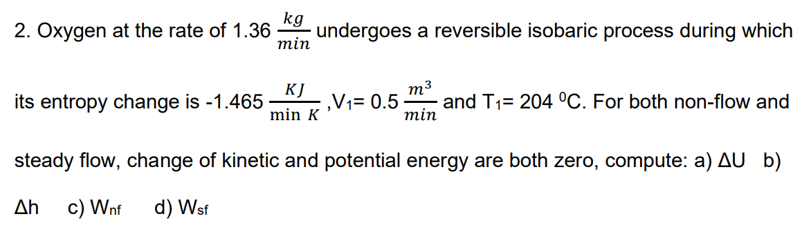 kg
2. Oxygen at the rate of 1.36
undergoes a reversible isobaric process during which
min
KJ
,V1= 0.5
m3
and T1= 204 °C. For both non-flow and
min
its entropy change is -1.465
min K
steady flow, change of kinetic and potential energy are both zero, compute: a) AU b)
Δη
c) Wnf
d) Wsf
